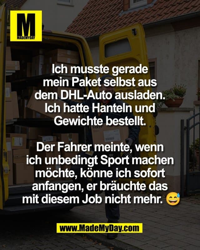 Ich musste gerade
mein Paket selbst aus
dem DHL-Auto ausladen.
Ich hatte Hanteln und
Gewichte bestellt.
Der Fahrer meinte, wenn
ich unbedingt Sport machen
möchte, könne ich sofort
anfangen, er bräuchte das
mit diesem Job nicht mehr. 😅 - Inspiration, Zitate & Sprüche | MadeMyDay | Jetzt entdecken & teilen Ich musste gerade
mein Paket selbst aus
dem DHL-Auto ausladen.
Ich hatte Hanteln und
Gewichte bestellt.
Der Fahrer meinte, wenn
ich unbedingt Sport machen
möchte, könne ich sofort
anfangen, er bräuchte das
mit diesem Job nicht mehr. 😅 - Inspirierendes Zitat mit Bild