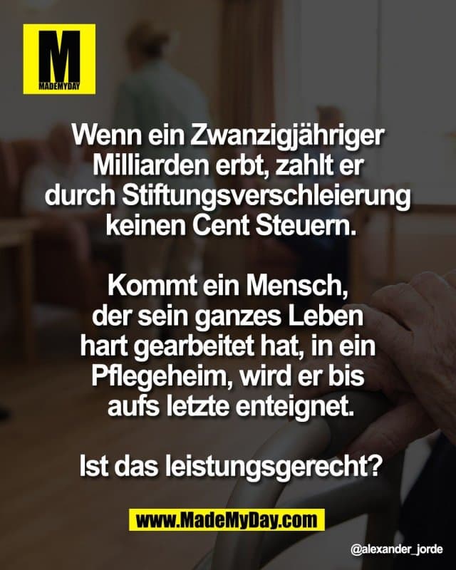 Wenn ein Zwanzigjähriger
Milliarden erbt, zahlt er
durch Stiftungsverschleierung
keinen Cent Steuern.
Kommt ein Mensch,
der sein ganzes Leben
hart gearbeitet hat, in ein
Pflegeheim, wird er bis
aufs letzte enteignet.
Ist das leistungsgerecht? - Inspiration, Zitate & Sprüche | MadeMyDay | Jetzt entdecken & teilen Wenn ein Zwanzigjähriger
Milliarden erbt, zahlt er
durch Stiftungsverschleierung
keinen Cent Steuern.
Kommt ein Mensch,
der sein ganzes Leben
hart gearbeitet hat, in ein
Pflegeheim, wird er bis
aufs letzte enteignet.
Ist das leistungsgerecht? - Inspirierendes Zitat mit Bild