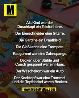 Als Kind war der
Duschkopf ein Telefonhörer.
Der Eierschneider eine Gitarre.
Die Gardine ein Brautkleid.
Die Gießkan