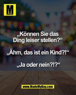 „Können Sie das
Ding leiser stellen?“
„Ähm, das ist ein Kind?!“
„Ja oder nein?!?“