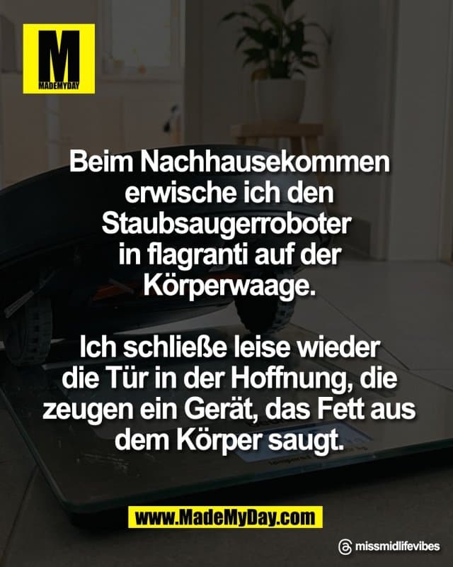 Beim Nachhausekommen
erwische ich den
Staubsaugerroboter in
flagranti auf der
Körperwaage.
Ich schließe leise wieder
die Tür in der Hoffnung, die
zeugen ein Gerät, das Fett aus
dem Körper saugt.
Threads: missmidlifevibes - Inspiration, Zitate & Sprüche | MadeMyDay | Jetzt entdecken & teilen Beim Nachhausekommen
erwische ich den
Staubsaugerroboter in
flagranti auf der
Körperwaage.
Ich schließe leise wieder
die Tür in der Hoffnung, die
zeugen ein Gerät, das Fett aus
dem Körper saugt.
Threads: missmidlifevibes - Inspirierendes Zitat mit Bild