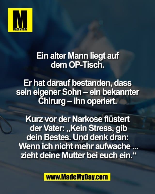 Ein alter Mann liegt auf
dem OP-Tisch.
Er hat darauf bestanden, dass
sein eigener Sohn – ein bekannter
Chirurg – ihn operiert.
Kurz vor der Narkose flüstert
der Vater: „Kein Stress, gib
dein Bestes. Und denk dran:
Wenn ich nicht mehr aufwache ...
zieht deine Mutter bei euch ein.“ - Inspiration, Zitate & Sprüche | MadeMyDay | Jetzt entdecken & teilen Ein alter Mann liegt auf
dem OP-Tisch.
Er hat darauf bestanden, dass
sein eigener Sohn – ein bekannter
Chirurg – ihn operiert.
Kurz vor der Narkose flüstert
der Vater: „Kein Stress, gib
dein Bestes. Und denk dran:
Wenn ich nicht mehr aufwache ...
zieht deine Mutter bei euch ein.“ - Inspirierendes Zitat mit Bild
