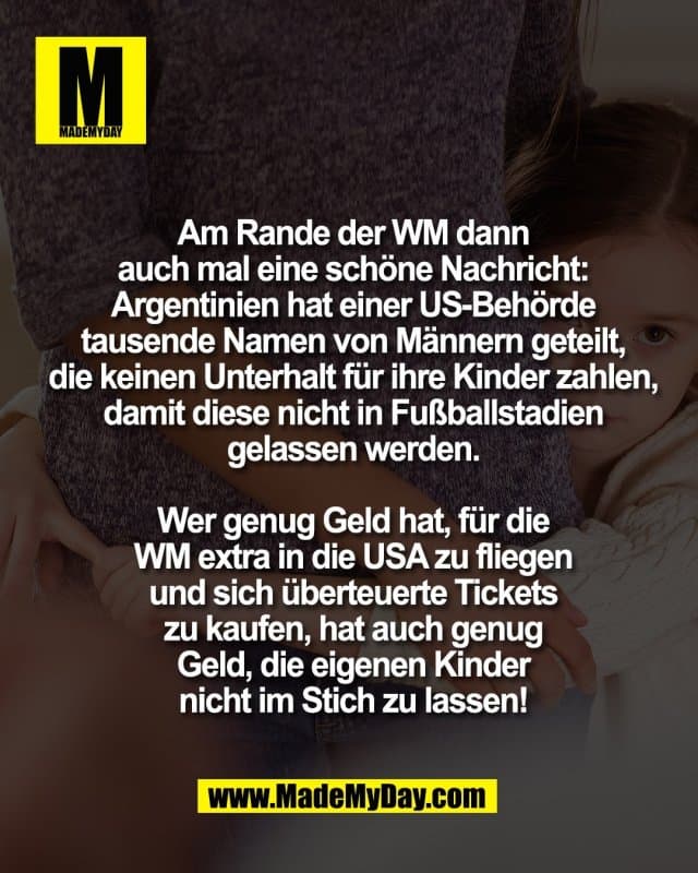Am Rande der WM dann
auch mal eine schöne Nachricht:
Argentinien hat einer US-Behörde
tausende Namen von Männern geteilt,
die keinen Unterhalt für ihre Kinder zahlen,
damit diese nicht in Fußballstadien
gelassen werden.
Wer genug Geld hat, für die
WM extra in die USA zu fliegen
und sich überteuerte Tickets
zu kaufen, hat auch genug
Geld, die eigenen Kinder
nicht im Stich zu lassen! - Inspiration, Zitate & Sprüche | MadeMyDay | Jetzt entdecken & teilen Am Rande der WM dann
auch mal eine schöne Nachricht:
Argentinien hat einer US-Behörde
tausende Namen von Männern geteilt,
die keinen Unterhalt für ihre Kinder zahlen,
damit diese nicht in Fußballstadien
gelassen werden.
Wer genug Geld hat, für die
WM extra in die USA zu fliegen
und sich überteuerte Tickets
zu kaufen, hat auch genug
Geld, die eigenen Kinder
nicht im Stich zu lassen! - Inspirierendes Zitat mit Bild