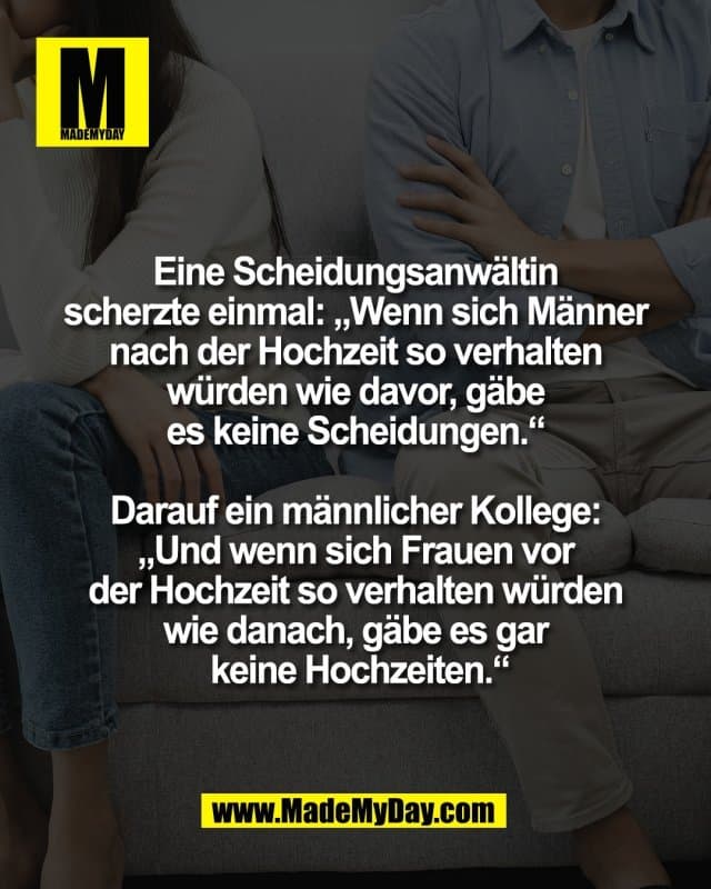 Eine Scheidungsanwältin
scherzte einmal: „Wenn sich Männer
nach der Hochzeit so verhalten
würden wie davor, gäbe
es keine Scheidungen.“
Darauf ein männlicher Kollege:
„Und wenn sich Frauen vor
der Hochzeit so verhalten würden
wie danach, gäbe es gar
keine Hochzeiten.“ - Inspiration, Zitate & Sprüche | MadeMyDay | Jetzt entdecken & teilen Eine Scheidungsanwältin
scherzte einmal: „Wenn sich Männer
nach der Hochzeit so verhalten
würden wie davor, gäbe
es keine Scheidungen.“
Darauf ein männlicher Kollege:
„Und wenn sich Frauen vor
der Hochzeit so verhalten würden
wie danach, gäbe es gar
keine Hochzeiten.“ - Inspirierendes Zitat mit Bild