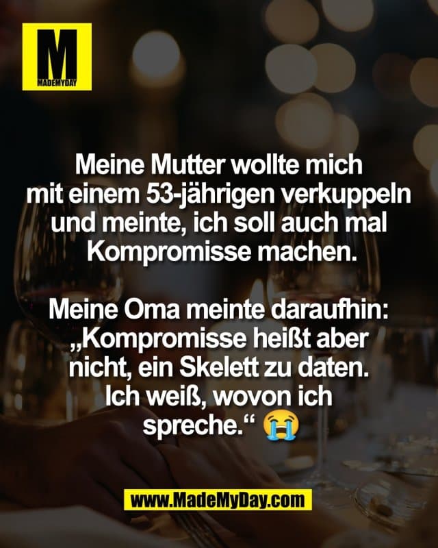 Meine Mutter wollte mich
mit einem 53-jährigen verkuppeln
und meinte, ich soll auch mal
Kompromisse machen.
Meine Oma meinte daraufhin:
„Kompromisse heißt aber
nicht, ein Skelett zu daten.
Ich weiß, wovon ich
spreche.“ 😭 - Inspiration, Zitate & Sprüche | MadeMyDay | Jetzt entdecken & teilen Meine Mutter wollte mich
mit einem 53-jährigen verkuppeln
und meinte, ich soll auch mal
Kompromisse machen.
Meine Oma meinte daraufhin:
„Kompromisse heißt aber
nicht, ein Skelett zu daten.
Ich weiß, wovon ich
spreche.“ 😭 - Inspirierendes Zitat mit Bild