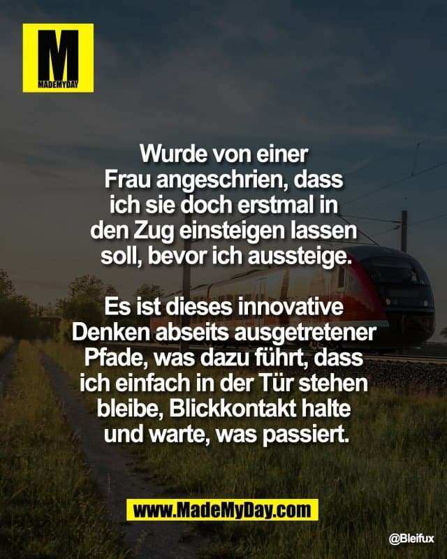 Wurde von einer
Frau angeschrien, dass
ich sie doch erstmal in
den Zug einsteigen lassen
soll, bevor ich aussteige.
Es ist dieses innovative
Denken abseits ausgetretener
Pfade, was dazu führt, dass
ich einfach in der Tür stehen
bleibe, Blickkontakt halte
und warte, was passiert. - Inspiration, Zitate & Sprüche | MadeMyDay | Jetzt entdecken & teilen Wurde von einer
Frau angeschrien, dass
ich sie doch erstmal in
den Zug einsteigen lassen
soll, bevor ich aussteige.
Es ist dieses innovative
Denken abseits ausgetretener
Pfade, was dazu führt, dass
ich einfach in der Tür stehen
bleibe, Blickkontakt halte
und warte, was passiert. - Inspirierendes Zitat mit Bild