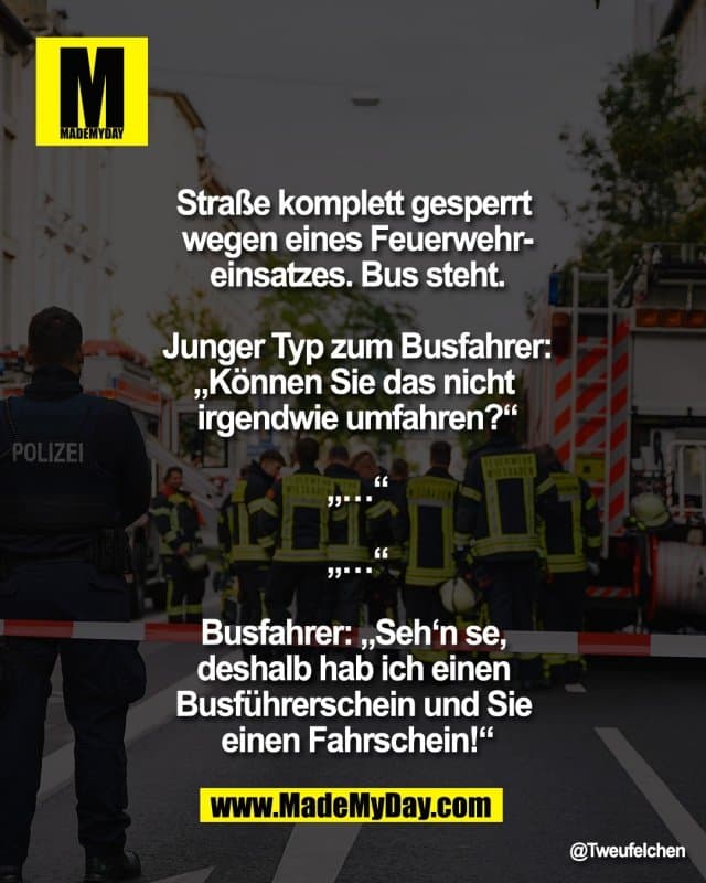 Straße komplett gesperrt
wegen eines Feuerwehr-
einsatzes. Bus steht.
Junger Typ zum Busfahrer:
„Können Sie das nicht
irgendwie umfahren?“
„…“
„…“
Busfahrer: „Seh‘n se,
deshalb hab ich einen
Busführerschein und Sie
einen Fahrschein!“ - Inspiration, Zitate & Sprüche | MadeMyDay | Jetzt entdecken & teilen Straße komplett gesperrt
wegen eines Feuerwehr-
einsatzes. Bus steht.
Junger Typ zum Busfahrer:
„Können Sie das nicht
irgendwie umfahren?“
„…“
„…“
Busfahrer: „Seh‘n se,
deshalb hab ich einen
Busführerschein und Sie
einen Fahrschein!“ - Inspirierendes Zitat mit Bild