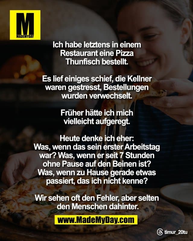Ich habe letztens in einem
Restaurant eine Pizza
Thunfisch bestellt.
Es lief einiges schief, die Kellner
waren gestresst, Bestellungen
wurden verwechselt.
Früher hätte ich mich
vielleicht aufgeregt.
Heute denke ich eher:
Was, wenn das sein erster Arbeitstag
war? Was, wenn er seit 7 Stunden
ohne Pause auf den Beinen ist?
Was, wenn zu Hause gerade etwas
passiert, das ich nicht kenne?
Wir sehen oft den Fehler, aber selten
den Menschen dahinter.
Threads: timur_20tu - Inspiration, Zitate & Sprüche | MadeMyDay | Jetzt entdecken & teilen Ich habe letztens in einem
Restaurant eine Pizza
Thunfisch bestellt.
Es lief einiges schief, die Kellner
waren gestresst, Bestellungen
wurden verwechselt.
Früher hätte ich mich
vielleicht aufgeregt.
Heute denke ich eher:
Was, wenn das sein erster Arbeitstag
war? Was, wenn er seit 7 Stunden
ohne Pause auf den Beinen ist?
Was, wenn zu Hause gerade etwas
passiert, das ich nicht kenne?
Wir sehen oft den Fehler, aber selten
den Menschen dahinter.
Threads: timur_20tu - Inspirierendes Zitat mit Bild