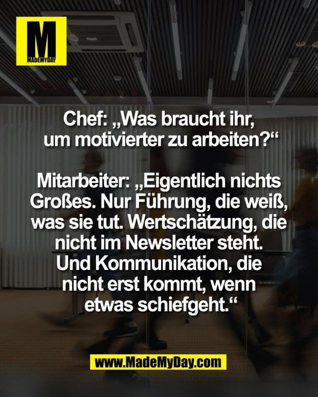Chef: „Was braucht ihr,
um motivierter zu arbeiten?“
Mitarbeiter: „Eigentlich nichts
Großes. Nur Führung, die weiß,
was sie tut. Wertschätzung, die
nicht im Newsletter steht.
Und Kommunikation, die
nicht erst kommt, wenn
etwas schiefgeht.“ - Inspiration, Zitate & Sprüche | MadeMyDay | Jetzt entdecken & teilen Chef: „Was braucht ihr,
um motivierter zu arbeiten?“
Mitarbeiter: „Eigentlich nichts
Großes. Nur Führung, die weiß,
was sie tut. Wertschätzung, die
nicht im Newsletter steht.
Und Kommunikation, die
nicht erst kommt, wenn
etwas schiefgeht.“ - Inspirierendes Zitat mit Bild