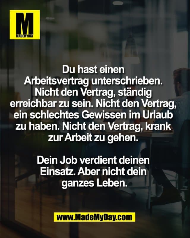 Du hast einen
Arbeitsvertrag unterschrieben.
Nicht den Vertrag, ständig
erreichbar zu sein. Nicht den Vertrag,
ein schlechtes Gewissen im Urlaub
zu haben. Nicht den Vertrag, krank
zur Arbeit zu gehen.
Dein Job verdient deinen
Einsatz. Aber nicht dein
ganzes Leben. - Inspiration, Zitate & Sprüche | MadeMyDay | Jetzt entdecken & teilen Du hast einen
Arbeitsvertrag unterschrieben.
Nicht den Vertrag, ständig
erreichbar zu sein. Nicht den Vertrag,
ein schlechtes Gewissen im Urlaub
zu haben. Nicht den Vertrag, krank
zur Arbeit zu gehen.
Dein Job verdient deinen
Einsatz. Aber nicht dein
ganzes Leben. - Inspirierendes Zitat mit Bild