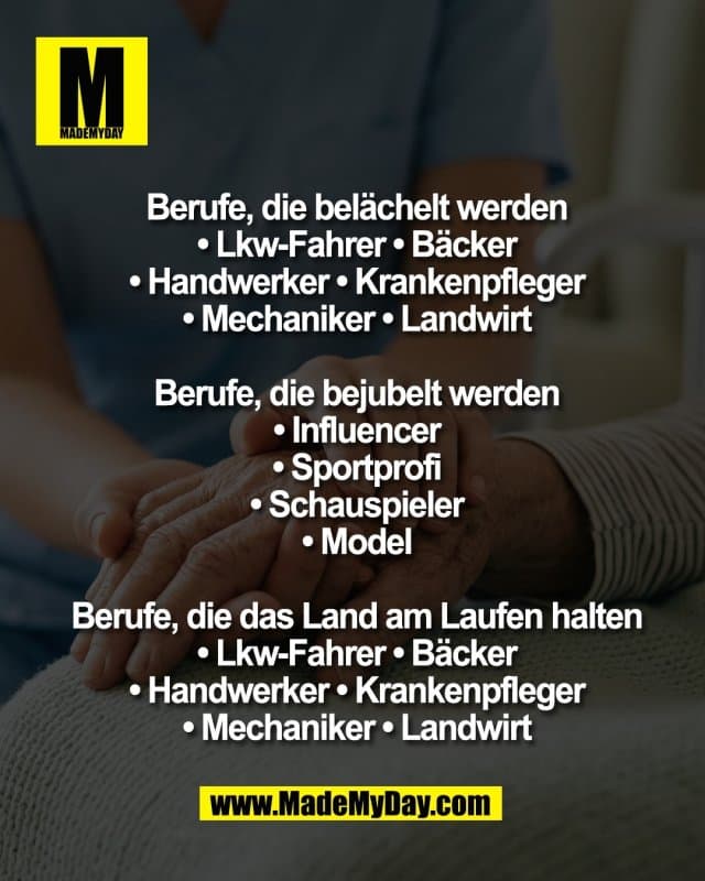 Berufe, die belächelt werden*
• Lkw-Fahrer • Bäcker
• Handwerker • Krankenpfleger
• Mechaniker • Landwirt
Berufe, die bejubelt werden
• Influencer
• Sportprofi
• Schauspieler
• Model
Berufe, die das Land am Laufen halten
• Lkw-Fahrer • Bäcker
• Handwerker • Krankenpfleger
• Mechaniker • Landwirt - Inspiration, Zitate & Sprüche | MadeMyDay | Jetzt entdecken & teilen Berufe, die belächelt werden*
• Lkw-Fahrer • Bäcker
• Handwerker • Krankenpfleger
• Mechaniker • Landwirt
Berufe, die bejubelt werden
• Influencer
• Sportprofi
• Schauspieler
• Model
Berufe, die das Land am Laufen halten
• Lkw-Fahrer • Bäcker
• Handwerker • Krankenpfleger
• Mechaniker • Landwirt - Inspirierendes Zitat mit Bild