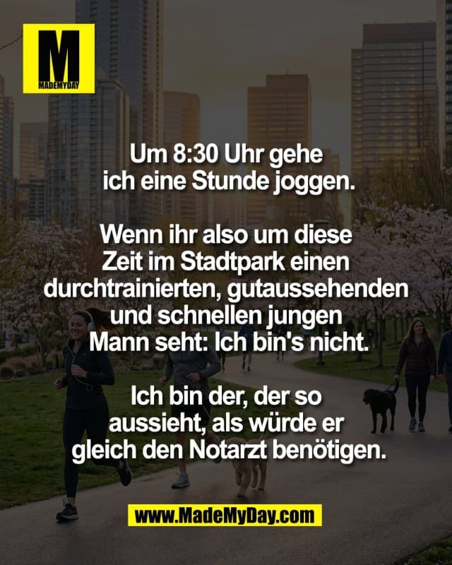Um 8:30 Uhr gehe
ich eine Stunde joggen.
Wenn ihr also um diese
Zeit im Stadtpark einen
durchtrainierten, gutaussehenden
und schnellen jungen
Mann seht: Ich bin's nicht.
Ich bin der, der so
aussieht, als würde er
gleich den Notarzt benötigen. - Inspiration, Zitate & Sprüche | MadeMyDay | Jetzt entdecken & teilen Um 8:30 Uhr gehe
ich eine Stunde joggen.
Wenn ihr also um diese
Zeit im Stadtpark einen
durchtrainierten, gutaussehenden
und schnellen jungen
Mann seht: Ich bin's nicht.
Ich bin der, der so
aussieht, als würde er
gleich den Notarzt benötigen. - Inspirierendes Zitat mit Bild