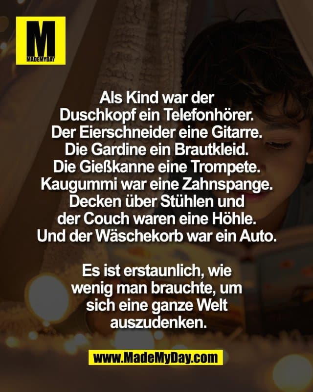 Als Kind war der
Duschkopf ein Telefonhörer.
Der Eierschneider eine Gitarre.
Die Gardine ein Brautkleid.
Die Gießkanne eine Trompete.
Kaugummi war eine Zahnspange.
Decken über Stühlen und
der Couch waren eine Höhle.
Und der Wäschekorb war ein Auto.
Es ist erstaunlich, wie
wenig man brauchte, um
sich eine ganze Welt
auszudenken. - Inspiration, Zitate & Sprüche | MadeMyDay | Jetzt entdecken & teilen Als Kind war der
Duschkopf ein Telefonhörer.
Der Eierschneider eine Gitarre.
Die Gardine ein Brautkleid.
Die Gießkanne eine Trompete.
Kaugummi war eine Zahnspange.
Decken über Stühlen und
der Couch waren eine Höhle.
Und der Wäschekorb war ein Auto.
Es ist erstaunlich, wie
wenig man brauchte, um
sich eine ganze Welt
auszudenken. - Inspirierendes Zitat mit Bild