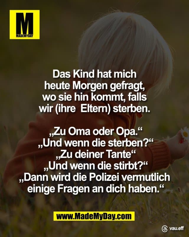 Das Kind hat mich
heute Morgen gefragt,
wo sie hin kommt, falls
wir (ihre Eltern) sterben.
„Zu Oma oder Opa.“
„Und wenn die sterben?“
„Zu deiner Tante“
„Und wenn die stirbt?“
„Dann wird die Polizei vermutlich
einige Fragen an dich haben.“
Threads: vau.eff - Inspiration, Zitate & Sprüche | MadeMyDay | Jetzt entdecken & teilen Das Kind hat mich
heute Morgen gefragt,
wo sie hin kommt, falls
wir (ihre Eltern) sterben.
„Zu Oma oder Opa.“
„Und wenn die sterben?“
„Zu deiner Tante“
„Und wenn die stirbt?“
„Dann wird die Polizei vermutlich
einige Fragen an dich haben.“
Threads: vau.eff - Inspirierendes Zitat mit Bild