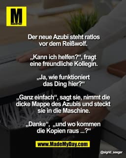 Der neue Azubi steht ratlos
vor dem Reißwolf.
„Kann ich helfen?“, fragt
eine freundliche Kollegin.
„Ja, wie funktion