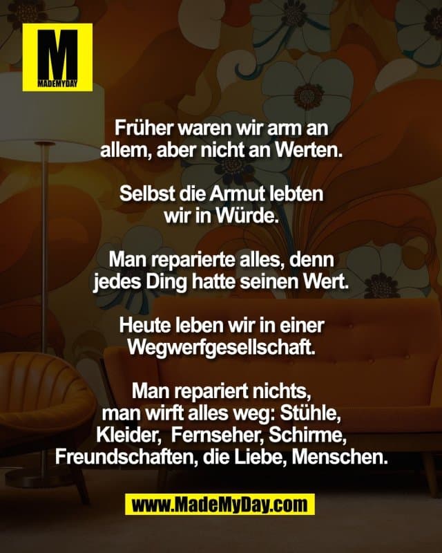 Früher waren wir arm an
allem, aber nicht an Werten.
Selbst die Armut lebten
wir in Würde.
Man reparierte alles, denn
jedes Ding hatte seinen Wert.
Heute leben wir in einer
Wegwerfgesellschaft.
Man repariert nichts,
man wirft alles weg: Stühle,
Kleider, Fernseher, Schirme,
Freundschaften, die Liebe,
Menschen. - Inspiration, Zitate & Sprüche | MadeMyDay | Jetzt entdecken & teilen Früher waren wir arm an
allem, aber nicht an Werten.
Selbst die Armut lebten
wir in Würde.
Man reparierte alles, denn
jedes Ding hatte seinen Wert.
Heute leben wir in einer
Wegwerfgesellschaft.
Man repariert nichts,
man wirft alles weg: Stühle,
Kleider, Fernseher, Schirme,
Freundschaften, die Liebe,
Menschen. - Inspirierendes Zitat mit Bild