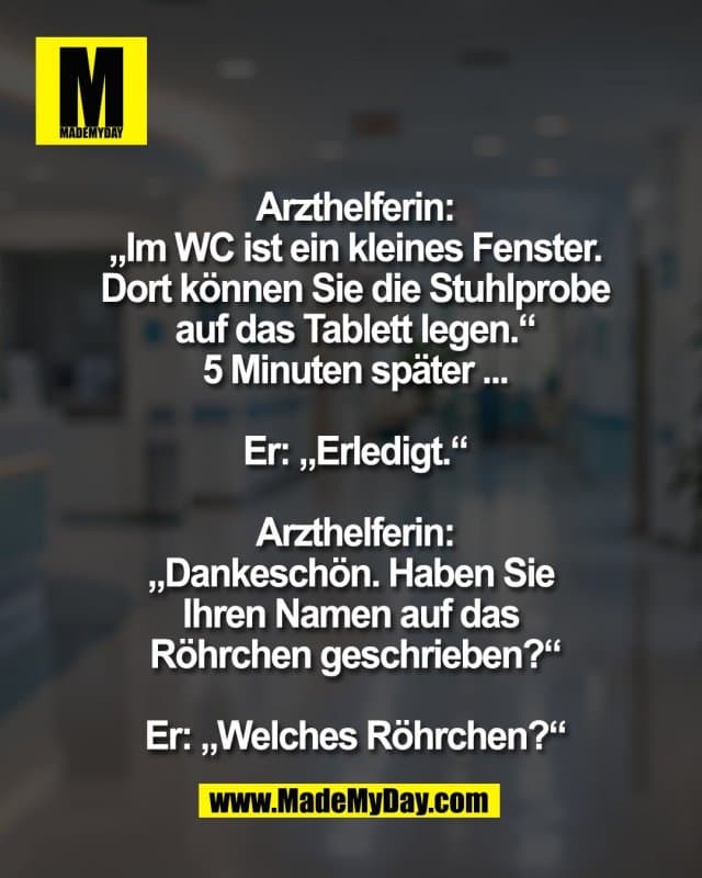 Arzthelferin:
„Im WC ist ein kleines Fenster.
Dort können Sie die Stuhlprobe
auf das Tablett legen.“
5 Minuten später ...
Er: „Erledigt.“
Arzthelferin:
„Dankeschön. Haben Sie
Ihren Namen auf das
Röhrchen geschrieben?“
Er: „Welches Röhrchen?“ - Inspiration, Zitate & Sprüche | MadeMyDay | Jetzt entdecken & teilen Arzthelferin:
„Im WC ist ein kleines Fenster.
Dort können Sie die Stuhlprobe
auf das Tablett legen.“
5 Minuten später ...
Er: „Erledigt.“
Arzthelferin:
„Dankeschön. Haben Sie
Ihren Namen auf das
Röhrchen geschrieben?“
Er: „Welches Röhrchen?“ - Inspirierendes Zitat mit Bild